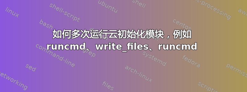 如何多次运行云初始化模块，例如 runcmd、write_files、runcmd