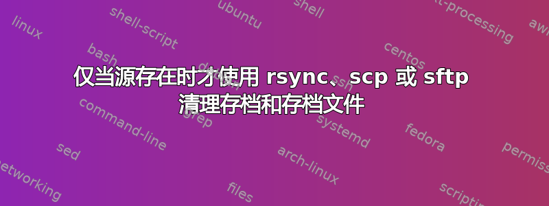 仅当源存在时才使用 rsync、scp 或 sftp 清理存档和存档文件