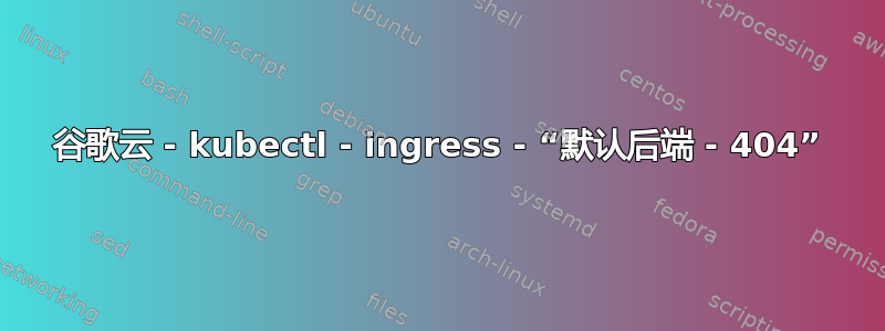 谷歌云 - kubectl - ingress - “默认后端 - 404”