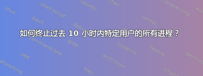 如何终止过去 10 小时内特定用户的所有进程？