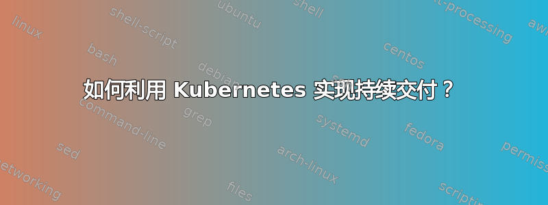 如何利用 Kubernetes 实现持续交付？