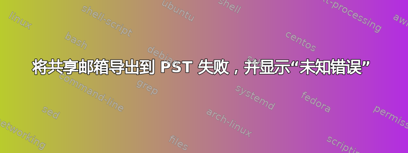 将共享邮箱导出到 PST 失败，并显示“未知错误”