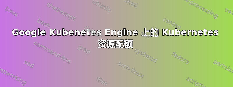 Google Kubenetes Engine 上的 Kubernetes 资源配额