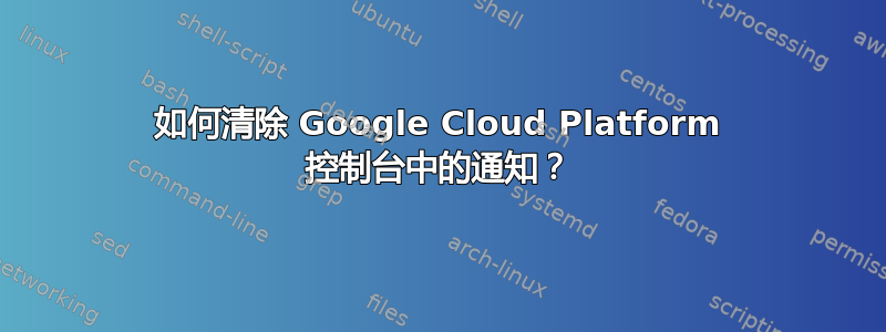 如何清除 Google Cloud Platform 控制台中的通知？