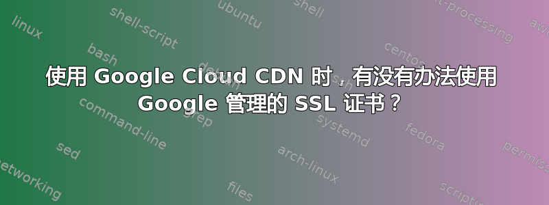 使用 Google Cloud CDN 时，有没有办法使用 Google 管理的 SSL 证书？