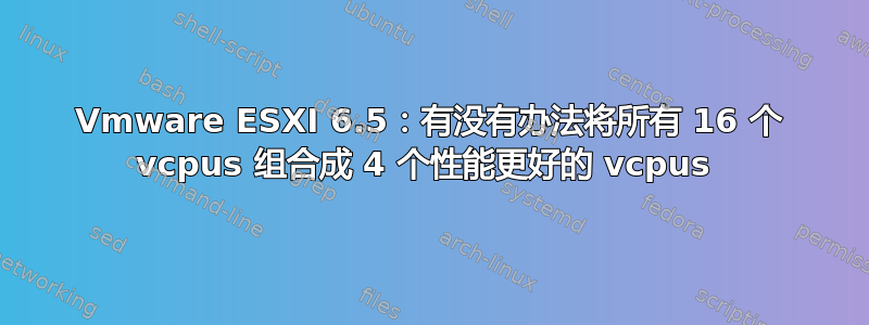 Vmware ESXI 6.5：有没有办法将所有 16 个 vcpus 组合成 4 个性能更好的 vcpus 