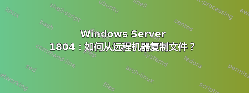 Windows Server 1804：如何从远程机器复制文件？