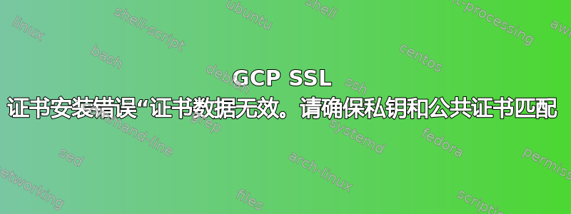 GCP SSL 证书安装错误“证书数据无效。请确保私钥和公共证书匹配