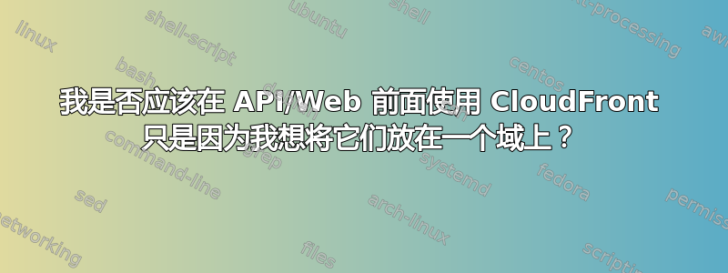 我是否应该在 API/Web 前面使用 CloudFront 只是因为我想将它们放在一个域上？