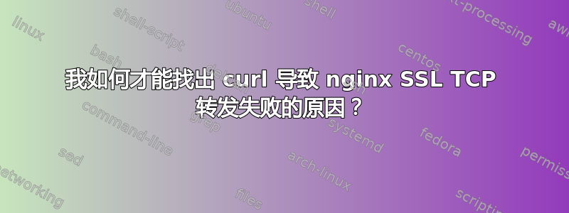 我如何才能找出 curl 导致 nginx SSL TCP 转发失败的原因？