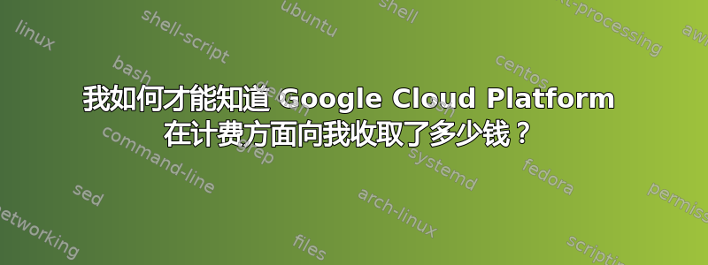 我如何才能知道 Google Cloud Platform 在计费方面向我收取了多少钱？