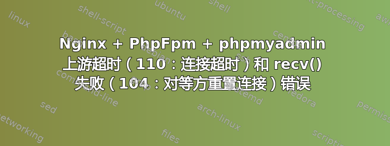 Nginx + PhpFpm + phpmyadmin 上游超时（110：连接超时）和 recv() 失败（104：对等方重置连接）错误