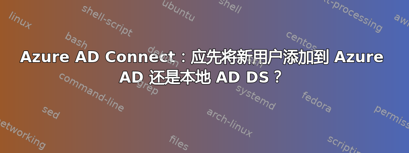 Azure AD Connect：应先将新用户添加到 Azure AD 还是本地 AD DS？