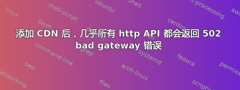 添加 CDN 后，几乎所有 http API 都会返回 502 bad gateway 错误