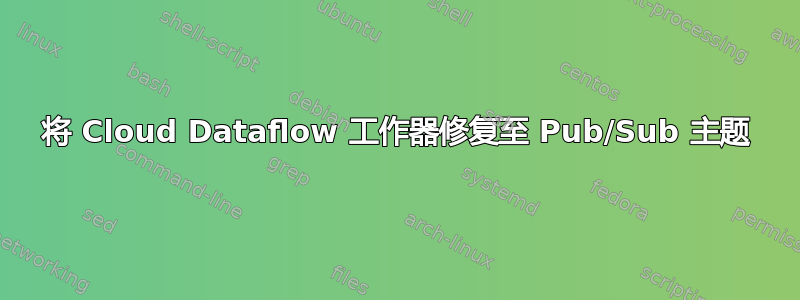 将 Cloud Dataflow 工作器修复至 Pub/Sub 主题