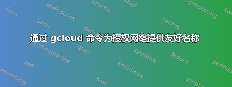 通过 gcloud 命令为授权网络提供友好名称