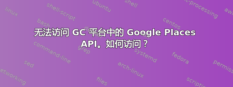 无法访问 GC 平台中的 Google Places API。如何访问？