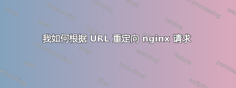 我如何根据 URL 重定向 nginx 请求