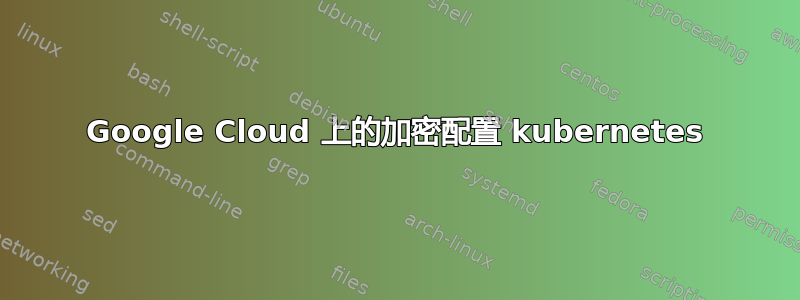 Google Cloud 上的加密配置 kubernetes