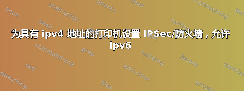 为具有 ipv4 地址的打印机设置 IPSec/防火墙，允许 ipv6