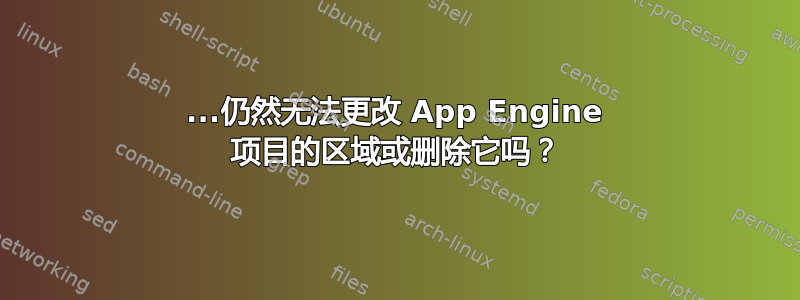 2018...仍然无法更改 App Engine 项目的区域或删除它吗？