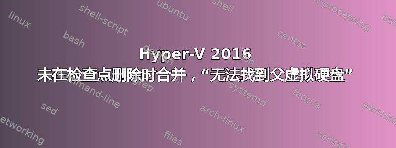 Hyper-V 2016 未在检查点删除时合并，“无法找到父虚拟硬盘”