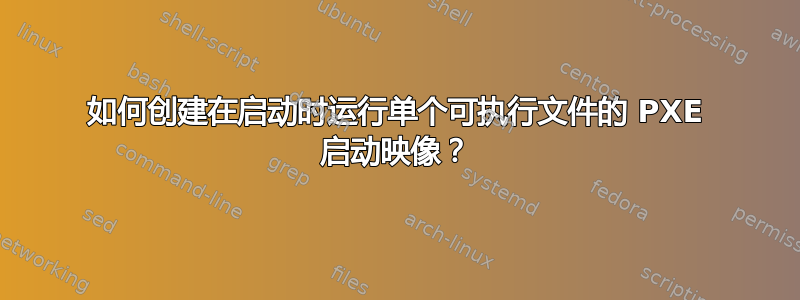 如何创建在启动时运行单个可执行文件的 PXE 启动映像？