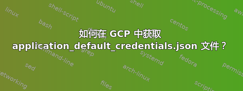 如何在 GCP 中获取 application_default_credentials.json 文件？