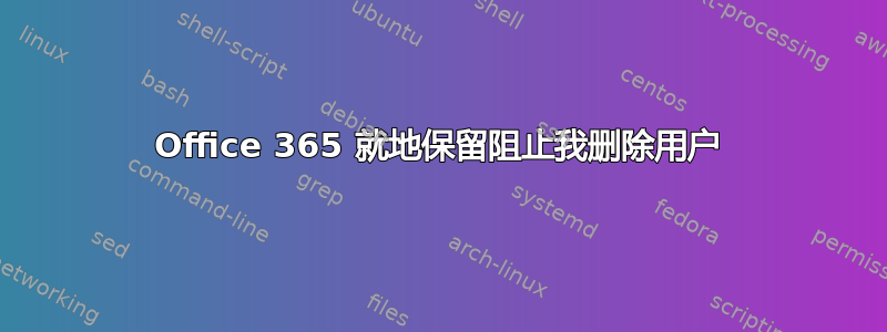 Office 365 就地保留阻止我删除用户