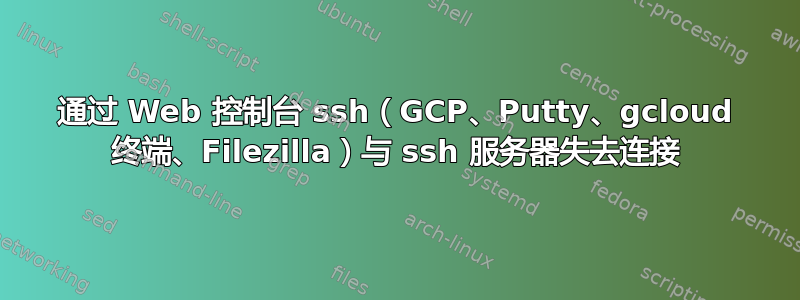 通过 Web 控制台 ssh（GCP、Putty、gcloud 终端、Filezilla）与 ssh 服务器失去连接