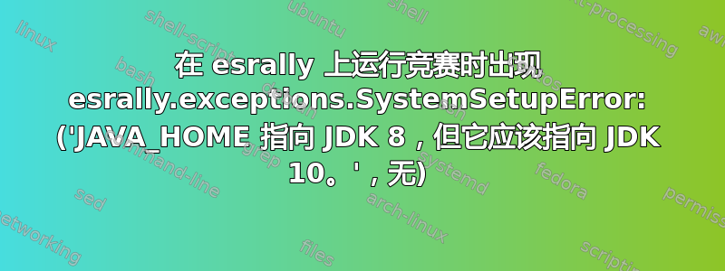 在 esrally 上运行竞赛时出现 esrally.exceptions.SystemSetupError: ('JAVA_HOME 指向 JDK 8，但它应该指向 JDK 10。'，无)