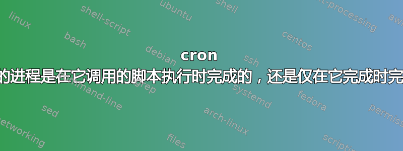 cron 作业的进程是在它调用的脚本执行时完成的，还是仅在它完成时完成？