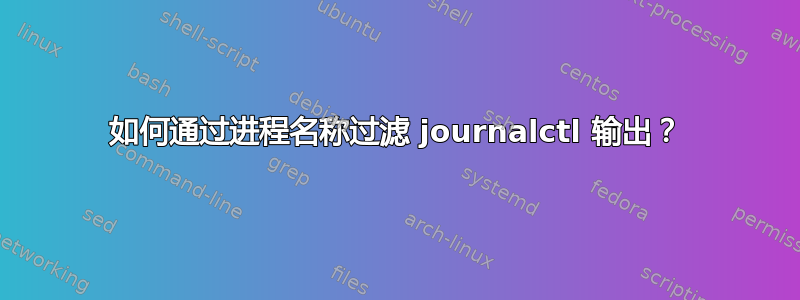 如何通过进程名称过滤 journalctl 输出？