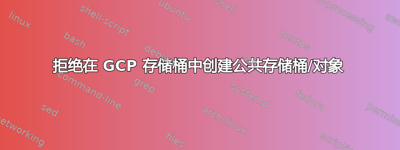 拒绝在 GCP 存储桶中创建公共存储桶/对象