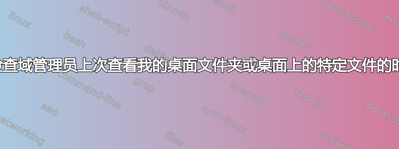 我可以检查域管理员上次查看我的桌面文件夹或桌面上的特定文件的时间吗？