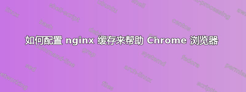 如何配置 nginx 缓存来帮助 Chrome 浏览器