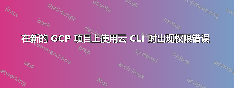 在新的 GCP 项目上使用云 CLI 时出现权限错误