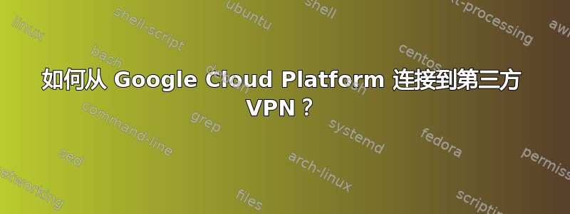 如何从 Google Cloud Platform 连接到第三方 VPN？