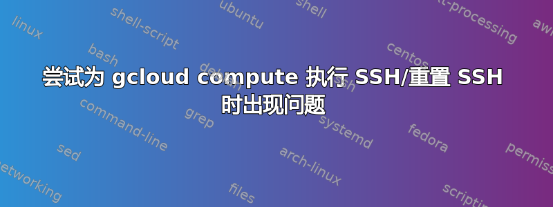 尝试为 gcloud compute 执行 SSH/重置 SSH 时出现问题