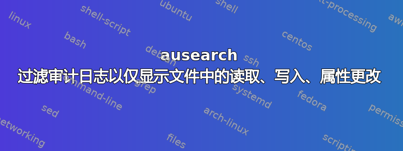 ausearch 过滤审计日志以仅显示文件中的读取、写入、属性更改