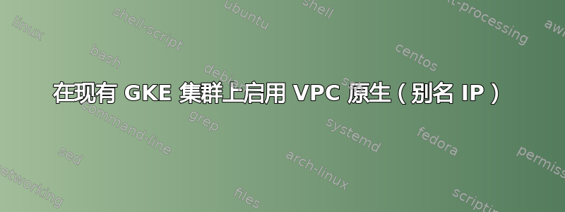 在现有 GKE 集群上启用 VPC 原生（别名 IP）