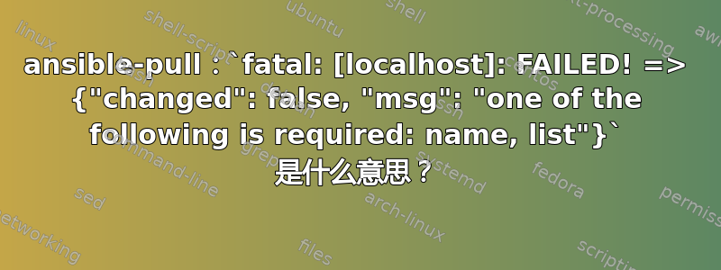 ansible-pull：`fatal: [localhost]: FAILED! => {"changed": false, "msg": "one of the following is required: name, list"}` 是什么意思？