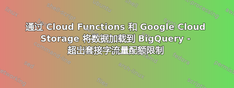 通过 Cloud Functions 和 Google Cloud Storage 将数据加载到 BigQuery - 超出套接字流量配额限制