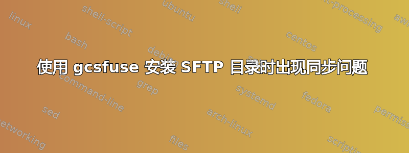 使用 gcsfuse 安装 SFTP 目录时出现同步问题