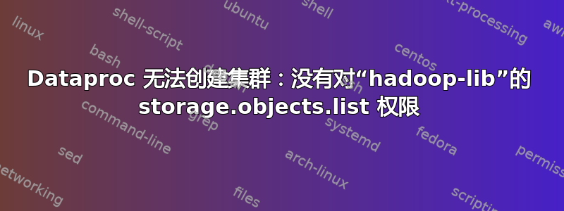 Dataproc 无法创建集群：没有对“hadoop-lib”的 storage.objects.list 权限