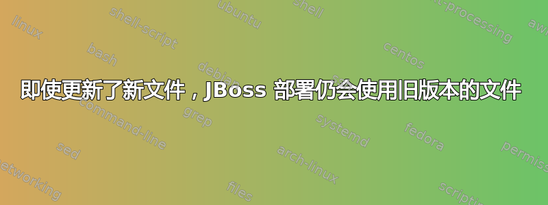 即使更新了新文件，JBoss 部署仍会使用旧版本的文件