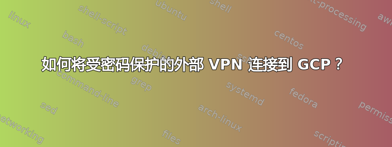 如何将受密码保护的外部 VPN 连接到 GCP？