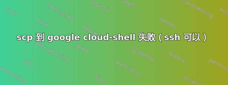 scp 到 google cloud-shell 失败（ssh 可以）