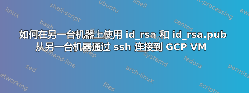 如何在另一台机器上使用 id_rsa 和 id_rsa.pub 从另一台机器通过 ssh 连接到 GCP VM 