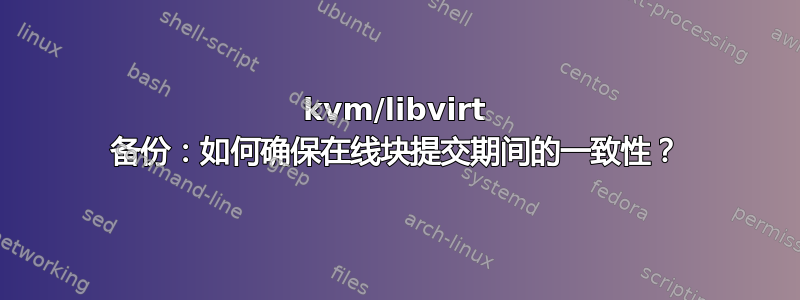 kvm/libvirt 备份：如何确保在线块提交期间的一致性？